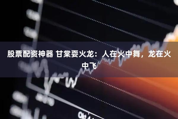股票配资神器 甘棠耍火龙：人在火中舞，龙在火中飞