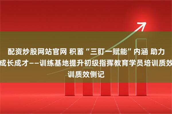 配资炒股网站官网 积蓄“三盯一赋能”内涵 助力学员成长成才——训练基地提升初级指挥教育学员培训质效侧记
