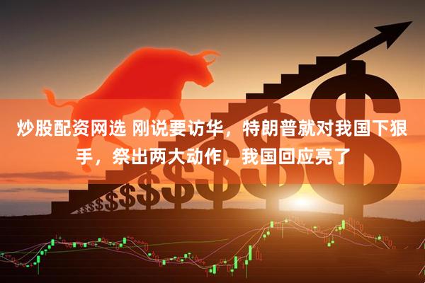 炒股配资网选 刚说要访华，特朗普就对我国下狠手，祭出两大动作，我国回应亮了