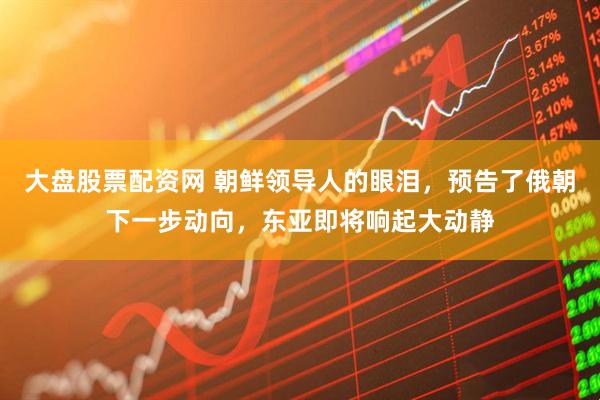 大盘股票配资网 朝鲜领导人的眼泪，预告了俄朝下一步动向，东亚即将响起大动静