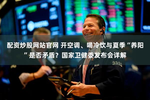 配资炒股网站官网 开空调、喝冷饮与夏季“养阳”是否矛盾？国家卫健委发布会详解