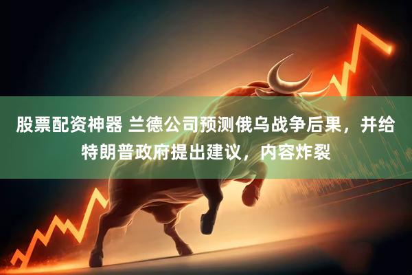 股票配资神器 兰德公司预测俄乌战争后果，并给特朗普政府提出建议，内容炸裂