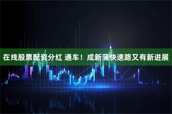 在线股票配资分红 通车！成新蒲快速路又有新进展