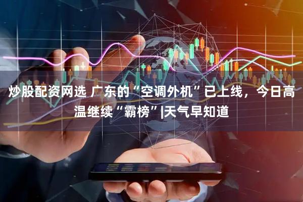 炒股配资网选 广东的“空调外机”已上线，今日高温继续“霸榜”|天气早知道