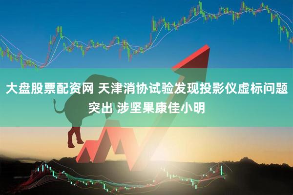 大盘股票配资网 天津消协试验发现投影仪虚标问题突出 涉坚果康佳小明