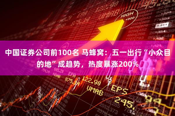 中国证券公司前100名 马蜂窝：五一出行“小众目的地”成趋势，热度暴涨200%