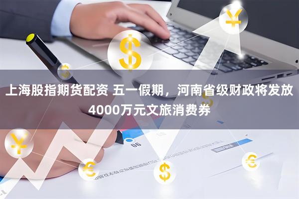 上海股指期货配资 五一假期，河南省级财政将发放4000万元文旅消费券