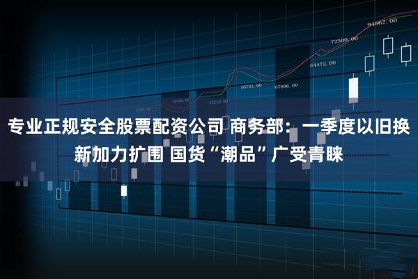专业正规安全股票配资公司 商务部：一季度以旧换新加力扩围 国货“潮品”广受青睐