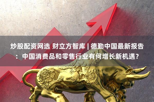 炒股配资网选 财立方智库 | 德勤中国最新报告：中国消费品和零售行业有何增长新机遇？