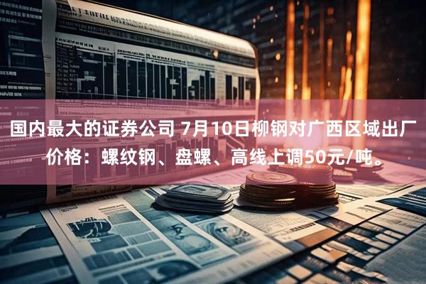 国内最大的证券公司 7月10日柳钢对广西区域出厂价格：螺纹钢、盘螺、高线上调50元/吨。