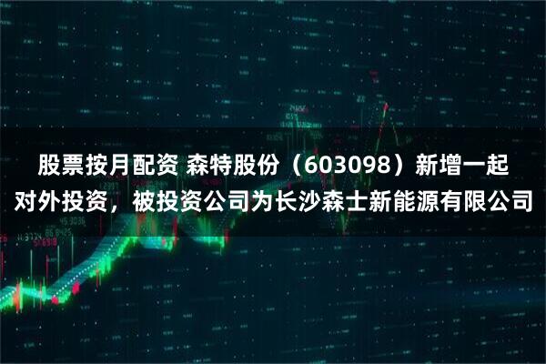 股票按月配资 森特股份（603098）新增一起对外投资，被投资公司为长沙森士新能源有限公司