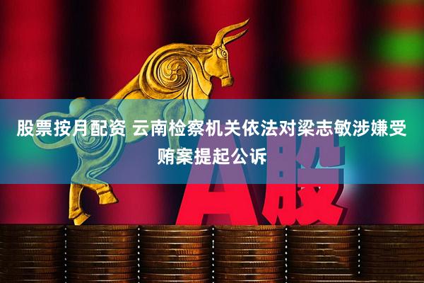 股票按月配资 云南检察机关依法对梁志敏涉嫌受贿案提起公诉