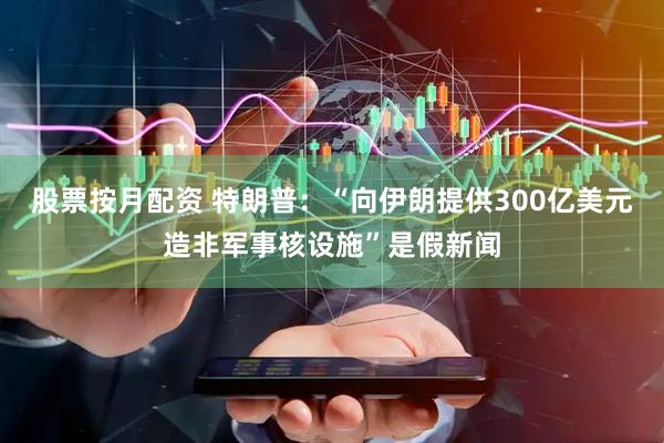 股票按月配资 特朗普：“向伊朗提供300亿美元造非军事核设施”是假新闻