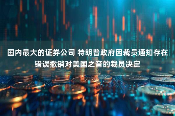 国内最大的证券公司 特朗普政府因裁员通知存在错误撤销对美国之音的裁员决定
