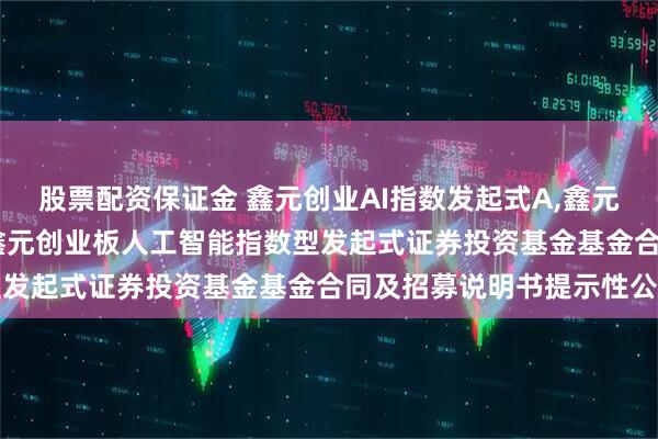 股票配资保证金 鑫元创业AI指数发起式A,鑫元创业AI指数发起式C: 鑫元创业板人工智能指数型发起式证券投资基金基金合同及招募说明书提示性公告