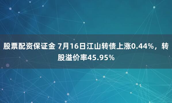 股票配资保证金 7月16日江山转债上涨0.44%，转股溢价率45.95%