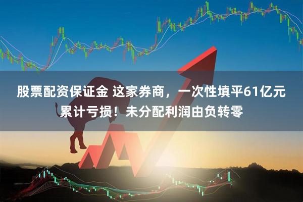 股票配资保证金 这家券商，一次性填平61亿元累计亏损！未分配利润由负转零