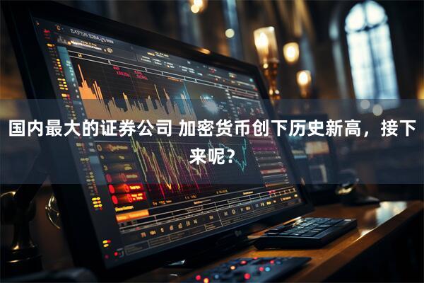 国内最大的证券公司 加密货币创下历史新高，接下来呢？