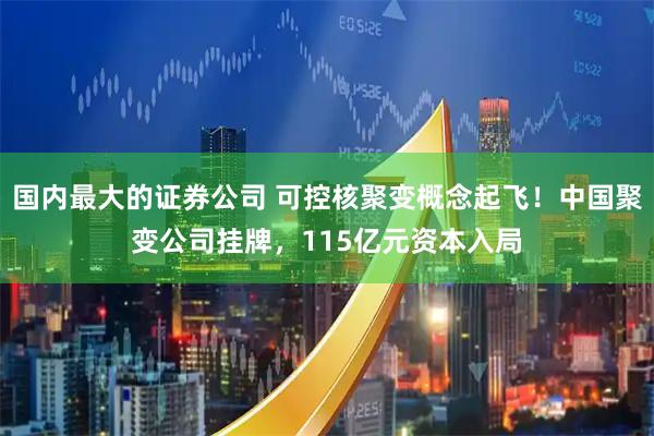 国内最大的证券公司 可控核聚变概念起飞！中国聚变公司挂牌，115亿元资本入局