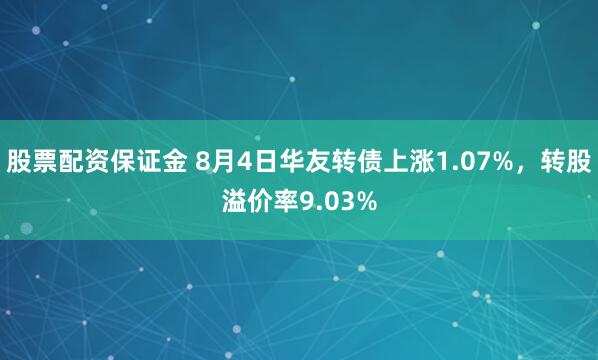 股票配资保证金 8月4日华友转债上涨1.07%，转股溢价率9.03%