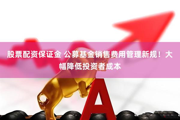 股票配资保证金 公募基金销售费用管理新规！大幅降低投资者成本