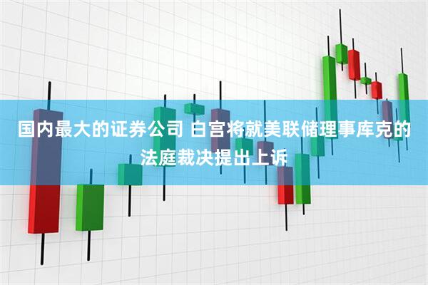 国内最大的证券公司 白宫将就美联储理事库克的法庭裁决提出上诉