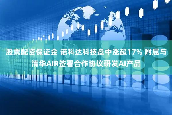 股票配资保证金 诺科达科技盘中涨超17% 附属与清华AIR签署合作协议研发AI产品