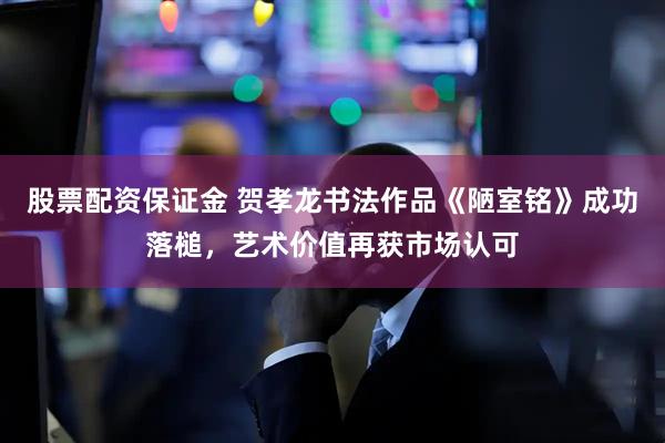 股票配资保证金 贺孝龙书法作品《陋室铭》成功落槌，艺术价值再获市场认可
