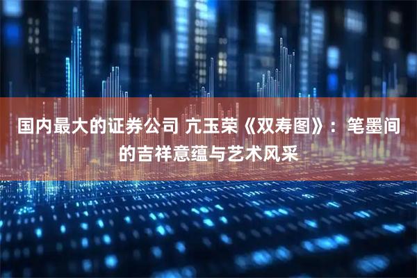 国内最大的证券公司 亢玉荣《双寿图》：笔墨间的吉祥意蕴与艺术风采
