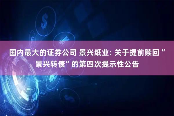 国内最大的证券公司 景兴纸业: 关于提前赎回“景兴转债”的第四次提示性公告