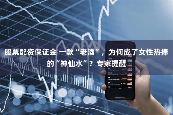 股票配资保证金 一款“老酒”，为何成了女性热捧的“神仙水”？专家提醒