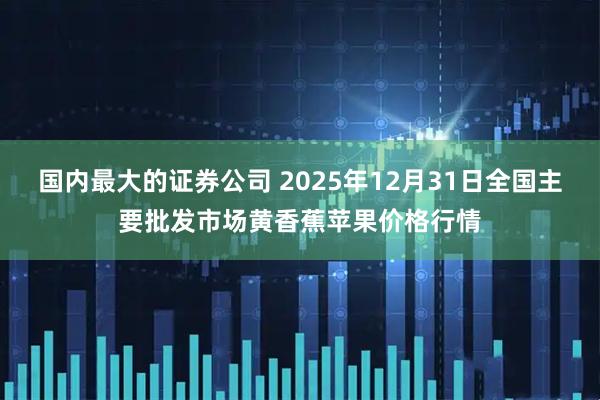 国内最大的证券公司 2025年12月31日全国主要批发市场黄香蕉苹果价格行情