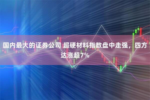 国内最大的证券公司 超硬材料指数盘中走强,四方达涨超7%